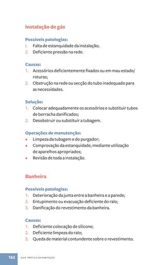 Instalação de gás 
Possíveis patologias: 
I. Falta de estanquidade da instalação; 
2. Deficiente pressão na rede. 
Causas: 
1. Acessórios deficientemente fixados ou em mau estado/ 
roturas; 
2. Obstrução na rede ou secção do tubo inadequado para 
as necessidades. 
SoIução: 
1. Colocar adequadamente os acessórios e substituir tubos 
de borracha danificados; 
2. Desobstruir ou substituir a tubagem. 
Operações de manutenção: 
• Limpeza da tubagem e do purgador; 
• Comprovação da estanquidade, mediante utilização 
de aparelhos apropriados; 
• Revisão de toda a instalação. 
Banheira 
Possíveis patologias: 
1. Deterioração da junta entre a banheira e a parede; 
2. Entupimento ou evacuação deficiente do ralo; 
3. Danificação do revestimento da banheira. 
Causas: 
1. Deficiente colocação de silicone; 
2. Deficiente limpeza do ralo; 
3. Queda de material contundente sobre o revestimento. 
162 guia prático da habitação 
 