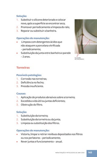 Solução: 
1. Substituir o silicone deteriorado e colocar 
novo, após a superfície se encontrar seca; 
2. Promover periodicamente a limpeza do ralo; 
3. Reparar ou substituir a banheira. 
Operações de manutenção: 
• Limpeza com detergentes ácidos que 
não ataquem a porcelana vitrificada 
– periodicamente; 
• Substituição da junta entre banheira e parede 
manutenção e patologias de uma casa 163 
– 2 anos. 
Torneiras 
Possíveis patologias: 
1. Corrosão nas torneiras; 
2. Deficiência no fecho; 
3. Pressão insuficiente. 
Causas: 
1. Aplicação de produtos abrasivos sobre a torneira; 
2. Excedida a vida útil ou juntas deficientes; 
3. Obstrução do filtro. 
Solução: 
1. Substituição da torneira; 
2. Substituição da torneira ou da junta; 
3. Limpeza ou substituição dos filtros. 
Operações de manutenção: 
• Vistoria, limpar e retirar resíduos depositados nos filtros 
ou nos perlatores – periodicamente; 
• Rever juntas e funcionamento – anual. 
silicone 
deteriorado 
 