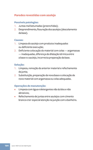 Paredes revestidas com azulejo 
Possíveis patologias: 
1. Juntas mal betumadas (preenchidas); 
2. Desprendimento, fissuração dos azulejos (descolamento 
da base). 
Causas: 
1. Limpeza do azulejo com produtos inadequados 
ou deficiente execução; 
2. Deficiente colocação do material com colas — argamassas 
— inadequadas, diferença de dilatação térmica entre 
a base e o azulejo, incorrecta preparação da base. 
Solução: 
1. Limpeza, remoção do anterior material e refechamento 
da junta; 
2. Substituição, preparação de nova base e colocação de 
novo material com argamassa ou colas adequadas. 
Operações de manutenção: 
• Limpeza com água e detergentes não ácidos e não 
abrasivos; 
• Refechamento de juntas entre azulejos com cimento 
branco e ter especial atenção na junção com a banheira. 
164 guia prático da habitação 
 