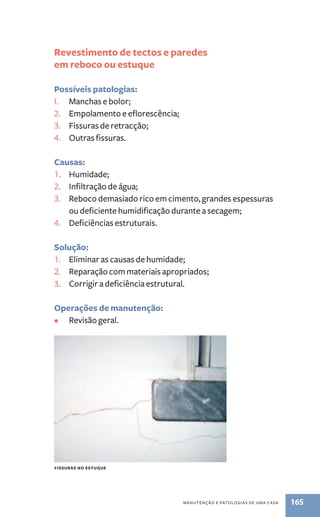 Revestimento de tectos e paredes 
em reboco ou estuque 
manutenção e patologias de uma casa 165 
Possíveis patologias: 
I. Manchas e bolor; 
2. Empolamento e eflorescência; 
3. Fissuras de retracção; 
4. Outras fissuras. 
Causas: 
1. Humidade; 
2. Infiltração de água; 
3. Reboco demasiado rico em cimento, grandes espessuras 
ou deficiente humidificação durante a secagem; 
4. Deficiências estruturais. 
Solução: 
1. Eliminar as causas de humidade; 
2. Reparação com materiais apropriados; 
3. Corrigir a deficiência estrutural. 
Operações de manutenção: 
• Revisão geral. 
fissuras no estuque 
 