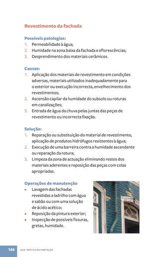 Revestimento da fachada 
Possíveis patologias: 
1. Permeabilidade à água; 
2. Humidade na zona baixa da fachada e eflorescências; 
3. Desprendimento dos materiais cerâmicos. 
Causas: 
1. Aplicação dos materiais de revestimento em condições 
adversas, materiais utilizados inadequadamente para 
o exterior ou execução incorrecta, envelhecimento dos 
revestimentos; 
2. Ascensão capilar da humidade do subsolo ou roturas 
em canalizações; 
3. Entrada de água da chuva pelas juntas das peças de 
revestimento ou incorrecta fixação. 
Solução: 
1. Reparação ou substituição do material de revestimento, 
aplicação de produtos hidrófugos resistentes à água; 
2. Execução de uma barreira contra a humidade ascendente 
ou reparação da rotura; 
3. Limpeza da zona de actuação eliminando restos dos 
materiais aderentes e reposição das peças com colas 
apropriadas. 
Operações de manutenção 
• Lavagem das fachadas 
revestidas a ladrilho com água 
e sabão ou com uma solução 
de ácido acético; 
• Reposição da pintura exterior; 
• Inspecção de possíveis fissuras, 
gretas, humidade. 
166 guia prático da habitação 
 