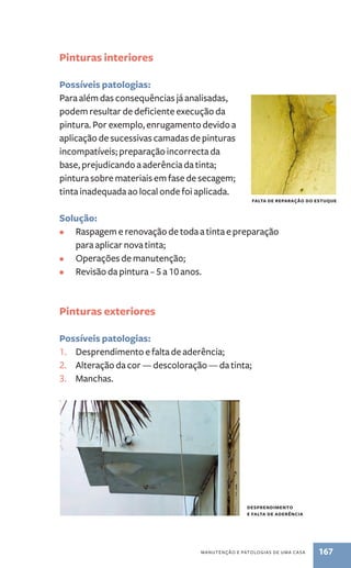 manutenção e patologias de uma casa 167 
Pinturas interiores 
Possíveis patologias: 
Para além das consequências já analisadas, 
podem resultar de deficiente execução da 
pintura. Por exemplo, enrugamento devido a 
aplicação de sucessivas camadas de pinturas 
incompatíveis; preparação incorrecta da 
base, prejudicando a aderência da tinta; 
pintura sobre materiais em fase de secagem; 
tinta inadequada ao local onde foi aplicada. 
Solução: 
• Raspagem e renovação de toda a tinta e preparação 
para aplicar nova tinta; 
• Operações de manutenção; 
• Revisão da pintura – 5 a 10 anos. 
Pinturas exteriores 
Possíveis patologias: 
1. Desprendimento e falta de aderência; 
2. Alteração da cor — descoloração — da tinta; 
3. Manchas. 
falta de reparação do estuque 
desprendimento 
e falta de aderência 
 