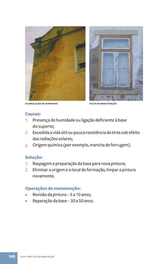 acumulação de humidade falta de manutenção 
Causas: 
1. Presença de humidade ou ligação deficiente à base 
do suporte; 
2. Excedida a vida útil ou pouca resistência da tinta sob efeito 
das radiações solares; 
3. Origem química (por exemplo, mancha de ferrugem). 
Solução: 
1. Raspagem e preparação da base para nova pintura; 
2. Eliminar a origem e o local de formação, limpar a pintura 
novamente. 
Operações de manutenção: 
• Revisão da pintura – 5 a 10 anos; 
• Reparação da base – 30 a 50 anos. 
168 guia prático da habitação 
 