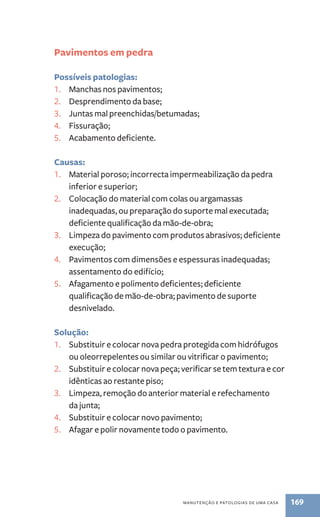 manutenção e patologias de uma casa 169 
Pavimentos em pedra 
Possíveis patologias: 
1. Manchas nos pavimentos; 
2. Desprendimento da base; 
3. Juntas mal preenchidas/betumadas; 
4. Fissuração; 
5. Acabamento deficiente. 
Causas: 
1. Material poroso; incorrecta impermeabilização da pedra 
inferior e superior; 
2. Colocação do material com colas ou argamassas 
inadequadas, ou preparação do suporte mal executada; 
deficiente qualificação da mão-de-obra; 
3. Limpeza do pavimento com produtos abrasivos; deficiente 
execução; 
4. Pavimentos com dimensões e espessuras inadequadas; 
assentamento do edifício; 
5. Afagamento e polimento deficientes; deficiente 
qualificação de mão-de-obra; pavimento de suporte 
desnivelado. 
Solução: 
1. Substituir e colocar nova pedra protegida com hidrófugos 
ou oleorrepelentes ou similar ou vitrificar o pavimento; 
2. Substituir e colocar nova peça; verificar se tem textura e cor 
idênticas ao restante piso; 
3. Limpeza, remoção do anterior material e refechamento 
da junta; 
4. Substituir e colocar novo pavimento; 
5. Afagar e polir novamente todo o pavimento. 
 