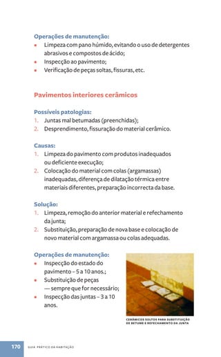 Operações de manutenção: 
• Limpeza com pano húmido, evitando o uso de detergentes 
abrasivos e compostos de ácido; 
• Inspecção ao pavimento; 
• Verificação de peças soltas, fissuras, etc. 
Pavimentos interiores cerâmicos 
Possíveis patologias: 
1. Juntas mal betumadas (preenchidas); 
2. Desprendimento, fissuração do material cerâmico. 
Causas: 
1. Limpeza do pavimento com produtos inadequados 
ou deficiente execução; 
2. Colocação do material com colas (argamassas) 
inadequadas, diferença de dilatação térmica entre 
materiais diferentes, preparação incorrecta da base. 
Solução: 
1. Limpeza, remoção do anterior material e refechamento 
da junta; 
2. Substituição, preparação de nova base e colocação de 
novo material com argamassa ou colas adequadas. 
Operações de manutenção: 
• Inspecção do estado do 
pavimento – 5 a 10 anos.; 
• Substituição de peças 
— sempre que for necessário; 
• Inspecção das juntas – 3 a 10 
anos. 
170 guia prático da habitação 
cerâmicos soltos para substituição 
de betume e refechamento da junta 
 