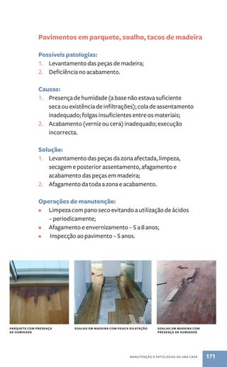 Pavimentos em parquete, soalho, tacos de madeira 
Possíveis patologias: 
1. Levantamento das peças de madeira; 
2. Deficiência no acabamento. 
Causas: 
1. Presença de humidade (a base não estava suficiente 
seca ou existência de infiltrações); cola de assentamento 
inadequado; folgas insuficientes entre os materiais; 
2. Acabamento (verniz ou cera) inadequado; execução 
manutenção e patologias de uma casa 171 
incorrecta. 
Solução: 
1. Levantamento das peças da zona afectada, limpeza, 
secagem e posterior assentamento, afagamento e 
acabamento das peças em madeira; 
2. Afagamento da toda a zona e acabamento. 
Operações de manutenção: 
• Limpeza com pano seco evitando a utilização de ácidos 
– periodicamente; 
• Afagamento e envernizamento – 5 a 8 anos; 
• Inspecção ao pavimento – 5 anos. 
parquete com presença 
de humidade 
soalho em madeira com pouca dilata ção soalho em madeira com 
presença de humidade 
 