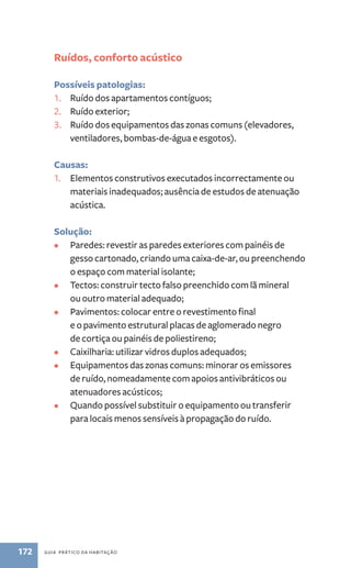 Ruídos, conforto acústico 
Possíveis patologias: 
1. Ruído dos apartamentos contíguos; 
2. Ruído exterior; 
3. Ruído dos equipamentos das zonas comuns (elevadores, 
ventiladores, bombas-de-água e esgotos). 
Causas: 
1. Elementos construtivos executados incorrectamente ou 
materiais inadequados; ausência de estudos de atenuação 
acústica. 
Solução: 
• Paredes: revestir as paredes exteriores com painéis de 
gesso cartonado, criando uma caixa-de-ar, ou preenchendo 
o espaço com material isolante; 
• Tectos: construir tecto falso preenchido com lã mineral 
ou outro material adequado; 
• Pavimentos: colocar entre o revestimento final 
e o pavimento estrutural placas de aglomerado negro 
de cortiça ou painéis de poliestireno; 
• Caixilharia: utilizar vidros duplos adequados; 
• Equipamentos das zonas comuns: minorar os emissores 
de ruído, nomeadamente com apoios antivibráticos ou 
atenuadores acústicos; 
• Quando possível substituir o equipamento ou transferir 
para locais menos sensíveis à propagação do ruído. 
172 guia prático da habitação 
 