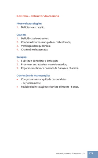 Cozinha – extractor da cozinha 
manutenção e patologias de uma casa 173 
Possíveis patologias: 
1. Deficiente extracção. 
Causas: 
1. Deficiência do extractor; 
2. Conduta de fumos entupida ou mal colocada; 
3. Ventilação desequilibrada; 
4. Chaminé mal executada. 
Solução: 
1. Substituir ou reparar o extractor; 
2. Promover entrada de ar novo do exterior; 
3. Reparar e melhorar a conduta de fumos e a chaminé. 
Operações de manutenção: 
• Comprovar a estanquidade das condutas 
– periodicamente; 
• Revisão das instalações eléctricas e limpeza – 5 anos. 
 