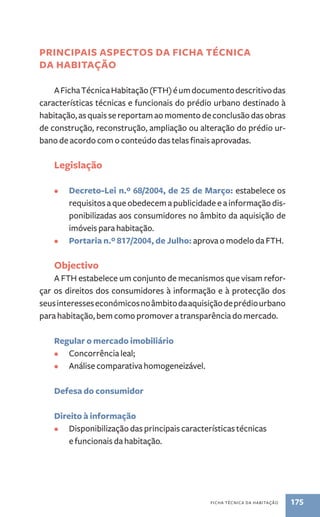 principais aspectos da Ficha Técnica 
da Habitação 
A Ficha Técnica Habitação (FTH) é um documento descritivo das 
características técnicas e funcionais do prédio urbano destinado à 
habitação, as quais se reportam ao momento de conclusão das obras 
de construção, reconstrução, ampliação ou alteração do prédio ur-bano 
de acordo com o conteúdo das telas finais aprovadas. 
ficha técnica da habitação 175 
Legislação 
• Decreto-Lei n.º 68/2004, de 25 de Março: estabelece os 
requisitos a que obedecem a publicidade e a informação dis-ponibilizadas 
aos consumidores no âmbito da aquisição de 
imóveis para habitação. 
• Portaria n.º 817/2004, de Julho: aprova o modelo da FTH. 
Objectivo 
A FTH estabelece um conjunto de mecanismos que visam refor-çar 
os direitos dos consumidores à informação e à protecção dos 
seus interesses económicos no âmbito da aquisição de prédio urbano 
para habitação, bem como promover a transparência do mercado. 
Regular o mercado imobiliário 
• Concorrência leal; 
• Análise comparativa homogeneizável. 
Defesa do consumidor 
Direito à informação 
• Disponibilização das principais características técnicas 
e funcionais da habitação. 
 
