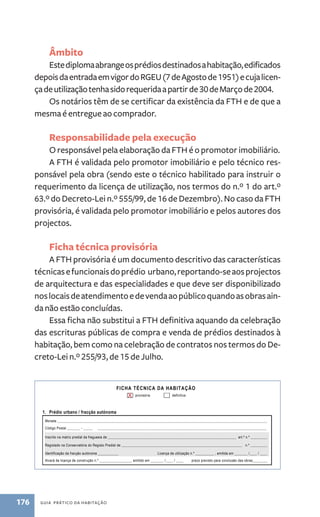 Âmbito 
Este diploma abrange os prédios destinados a habitação, edificados 
depois da entrada em vigor do RGEU (7 de Agosto de 1951) e cuja licen-ça 
de utilização tenha sido requerida a partir de 30 de Março de 2004. 
Os notários têm de se certificar da existência da FTH e de que a 
mesma é entregue ao comprador. 
Responsabilidade pela execução 
O responsável pela elaboração da FTH é o promotor imobiliário. 
A FTH é validada pelo promotor imobiliário e pelo técnico res-ponsável 
pela obra (sendo este o técnico habilitado para instruir o 
requerimento da licença de utilização, nos termos do n.º 1 do art.º 
63.º do Decreto-Lei n.º 555/99, de 16 de Dezembro). No caso da FTH 
provisória, é validada pelo promotor imobiliário e pelos autores dos 
projectos. 
Ficha técnica provisória 
A FTH provisória é um documento descritivo das características 
técnicas e funcionais do prédio urbano, reportando-se aos projectos 
de arquitectura e das especialidades e que deve ser disponibilizado 
nos locais de atendimento e de venda ao público quando as obras ain-da 
não estão concluídas. 
Essa ficha não substitui a FTH definitiva aquando da celebração 
das escrituras públicas de compra e venda de prédios destinados à 
habitação, bem como na celebração de contratos nos termos do De-creto- 
Lei n.º 255/93, de 15 de Julho. 
176 guia prático da habitação 
FICHA TÉCNICA DA HABITAÇÃO 
provisória definitiva 
X 
1. Prédio urbano / fracção autónoma 
Morada _________________________________________________________________________________________________________________ 
Código Postal _______ - _____ ___________________________________________________________________________________________ 
Inscrito na matriz predial da freguesia de _____________________________________________________________________ art.º n.º _________ 
Registado na Conservatória do Registo Predial de _________________________________________________________________ n.º _________ 
Identificação da fracção autónoma ___________ Licença de utilização n.º __________ , emitida em _______ /____ / ____ 
Alvará de licença de construção n.º _________________, emitido em _______ /____ / ____ prazo previsto para conclusão das obras________ 
2. Promotor imobiliário ou outro, nos termos do n.º 3 do artigo 3.º do D.L. 68/2004, de 25 de Março □ 
Nome ____________________________________________________________________________________________ NIF/NIPC ______________ 
Morada _________________________________________________________ Código Postal _____ - ___ _________________________________ 
3. Autor do projecto de arquitectura 
Nome __________________________________________________________ NIF/NIPC ______________ n.º______ □OA □______________ 
 