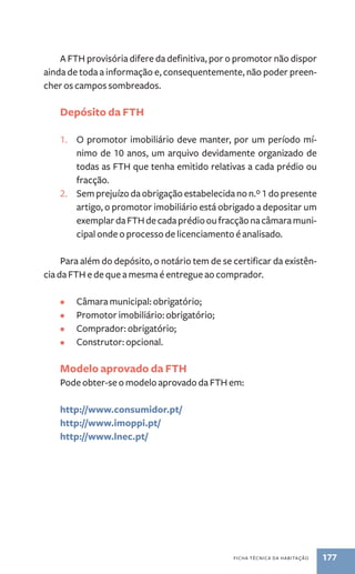 A FTH provisória difere da definitiva, por o promotor não dispor 
ainda de toda a informação e, consequentemente, não poder preen-cher 
ficha técnica da habitação 177 
os campos sombreados. 
Depósito da FTH 
1. O promotor imobiliário deve manter, por um período mí-nimo 
de 10 anos, um arquivo devidamente organizado de 
todas as FTH que tenha emitido relativas a cada prédio ou 
fracção. 
2. Sem prejuízo da obrigação estabelecida no n.º 1 do presente 
artigo, o promotor imobiliário está obrigado a depositar um 
exemplar da FTH de cada prédio ou fracção na câmara muni-cipal 
onde o processo de licenciamento é analisado. 
Para além do depósito, o notário tem de se certificar da existên-cia 
da FTH e de que a mesma é entregue ao comprador. 
• Câmara municipal: obrigatório; 
• Promotor imobiliário: obrigatório; 
• Comprador: obrigatório; 
• Construtor: opcional. 
Modelo aprovado da FTH 
Pode obter-se o modelo aprovado da FTH em: 
http://www.consumidor.pt/ 
http://www.imoppi.pt/ 
http://www.lnec.pt/ 
 