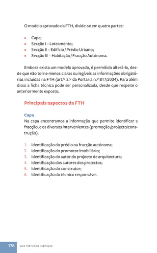 O modelo aprovado da FTH, divide-se em quatro partes: 
• Capa; 
• Secção I – Loteamento; 
• Secção I – Edifício / Prédio Urbano; 
• Secção II – Habitação / Fracção Autónoma. 
Embora exista um modelo aprovado, é permitido alterá-lo, des-de 
que não torne menos claras ou legíveis as informações obrigató-rias 
incluídas na FTH (art.º 3.º da Portaria n.º 817/2004). Para além 
disso a ficha técnica pode ser personalizada, desde que respeite o 
anteriormente exposto. 
Principais aspectos da FTH 
Capa 
Na capa encontramos a informação que permite identificar a 
fracção, e os diversos intervenientes (promoção /projecto/cons-trução). 
1. Identificação do prédio ou fracção autónoma; 
2. Identificação do promotor imobiliário; 
3. Identificação do autor do projecto de arquitectura; 
4. Identificação dos autores dos projectos; 
5. Identificação do construtor; 
6. Identificação do técnico responsável. 
178 guia prático da habitação 
 