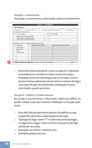 Secção I - Loteamento 
Na secção I, encontramos a informação relativa ao loteamento. 
Secção I – LOTEAMENTO 
7. Descrição geral 
N.º total de lotes N.º total de edifícios N.º de lugares de estacionamento público N.º total de fogos 
N.º de edifícios por tipo de utilização: 
Qt. Tipo de utilização Qt. Tipo de utilização 
1. Planta de síntese à escala de 1:1000 ou superior, indicando, 
nomeadamente a divisão em lotes e a sua numeração, 
finalidade, áreas de implantação e de construção, número 
de pisos acima e abaixo da cota de soleira e número de fogos 
com especificação dos destinados a habitação a custos 
controlados quando previstos. 
Secção II - Edifício / Prédio Urbano 
Na secção I, encontramos a informação relativa ao edifício ou 
prédio urbano onde está inserida a habitação ou fracção autó-noma. 
1. Área definida pelo perímetro exterior do edifício ou seja 
a superfície de terreno coberta pela construção; 
2. Tipologia do fogo: a letra “T” é a abreviatura de tipologia, 
e o algarismo a seguir indica o número de quartos do fogo 
(excluindo-se a sala); 
3. Exemplos: escritórios , indústria, etc.; 
4. Exemplos: ginásio, bar, etc. 
180 guia prático da habitação 
página 2 de 10 
Edifícios exclusivamente de habitação 
Edifícios mistos de habitação/comércio 
Edifícios mistos de habitação/escritórios 
Equipamentos colectivos no loteamento, existentes ou previstos (E/P): 
Qt. Equipamento E/P Responsável pela promoção Responsável pela gestão/manutenção 
Jardim público 
Parque infantil 
Piscina 
Campo de jogos 
8. Planta de síntese do loteamento, cf. Portaria n.º 1110/2001, de 19 de Setembro ...........................................................ANEXO n.º ____ 
Secção II - EDIFÍCIO / PRÉDIO URBANO 
9. Descrição geral do edifício 
N.º do lote _____ Área de implantação do edifício ______ m2 
Utilização dominante do edifício: □Habitação multifamiliar □Habitação unifamiliar □Outra _________________________________________ 
N.º total de pisos N.º de pisos acima do solo ____ N.º de pisos abaixo do solo ____ N.º total de ascensores ____ 
N.º total de fogos Nº de fogos por tipologia: T0 ____ T1 ____ T2 ____ T3 ____ T4 ____ ≥T5 ____ 
Outros tipos de utilização e respectivas localizações: 
Tipo de utilização Piso(s) Tipo de utilização Piso(s) 
Estacionamento 
Comércio 
Serviços acessórios: 
Descrição Área útil 
(m2) Piso Descrição Área útil 
(m2) Piso 
Casa do porteiro 
Sala de condóminos 
Arrumos gerais do condomínio 
N.º de lugares de estacionamento reservado aos moradores: 
Colectivo em garagem ____ Colectivo à superfície ____ Garagens privadas ____ Outro ____, qual? ______________________________ 
Condições de acesso a pessoas com mobilidade condicionada: 
Altura máxima dos ressaltos existentes no percurso entre a rua de acesso e a entrada no edifício _____ cm 
Características da(s) rampa(s) de acesso: 
Inclinação máxima ___ % Largura mínima _____cm Guardas(S/N)___ Comprimento máx. entre patamares de descanso_____ m 
Entrada no edifício e percurso até à entrada no fogo: 
Altura máxima do painel de campainhas _____ cm Largura mínima da porta de entrada _____ cm 
Largura mínima das portas entre espaços comuns (incluindo portas corta-fogo) _____ cm 
Altura dos botões de chamada do ascensor____ cm Dimensão interior do ascensor _____ x _____ cm e largura mínima da porta _____ cm 
Meios mecânicos alternativos à subida de escadas ou degraus: _______________________________________________________________ 
Outras instalações/equipamentos de apoio à mobilidade (ex.: avisadores sonoros, etc.): _____________________________________________ 
____________________________________________________________________________________________________________________ 
1 
 