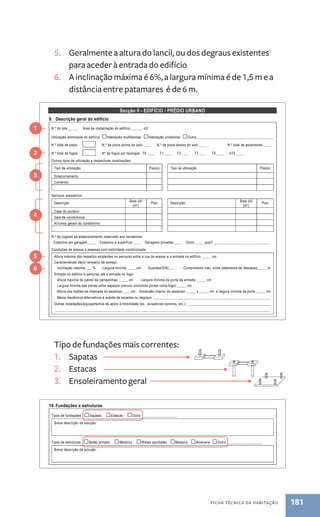 Qt. Tipo de utilização Qt. Tipo de utilização 
Edifícios exclusivamente de habitação 
Edifícios mistos de habitação/comércio 
Edifícios mistos de habitação/escritórios 
Equipamentos colectivos no loteamento, existentes ou previstos (E/P): 
Qt. Equipamento E/P Responsável pela promoção Responsável pela gestão/manutenção 
Jardim público 
Parque infantil 
Piscina 
Campo de jogos 
5. Geralmente a altura do lancil, ou dos degraus existentes 
8. Planta de síntese do loteamento, cf. Portaria n.º 1110/2001, de 19 de Setembro ...........................................................ANEXO n.º ____ 
9. Descrição geral do edifício 
N.º do lote _____ Área de implantação do edifício ______ m2 
Utilização dominante do edifício: □Habitação multifamiliar □Habitação unifamiliar □Outra _________________________________________ 
N.º total de pisos N.º de pisos acima do solo ____ N.º de pisos abaixo do solo ____ N.º total de ascensores ____ 
N.º total de fogos Nº de fogos por tipologia: T0 ____ T1 ____ T2 ____ T3 ____ T4 ____ ≥T5 ____ 
Outros tipos de utilização e respectivas localizações: 
Tipo de utilização Piso(s) Tipo de utilização Piso(s) 
Estacionamento 
Comércio 
(m2) Piso Descrição Área útil 
ficha técnica da habitação 181 
para aceder à entrada do edifício 
6. A inclinação máxima é 6%, a largura mínima é de 1,5 m e a 
distância entre patamares é de 6 m. 
Secção II - EDIFÍCIO / PRÉDIO URBANO 
página 2 de 10 
Serviços acessórios: 
Descrição Área útil 
Tipo de fundações mais correntes: 
1. Sapatas 
2. Estacas 
3. Ensoleiramento geral 
(m2) Piso 
Casa do porteiro 
Sala de condóminos 
Arrumos gerais do condomínio 
N.º de lugares de estacionamento reservado aos moradores: 
Colectivo em garagem ____ Colectivo à superfície ____ Garagens privadas ____ Outro ____, qual? ______________________________ 
Condições de acesso a pessoas com mobilidade condicionada: 
Altura máxima dos ressaltos existentes no percurso entre a rua de acesso e a entrada no edifício _____ cm 
Características da(s) rampa(s) de acesso: 
Inclinação máxima ___ % Largura mínima _____cm Guardas(S/N)___ Comprimento máx. entre patamares de descanso_____ m 
Entrada no edifício e percurso até à entrada no fogo: 
Altura máxima do painel de campainhas _____ cm Largura mínima da porta de entrada _____ cm 
Largura mínima das portas entre espaços comuns (incluindo portas corta-fogo) _____ cm 
Altura dos botões de chamada do ascensor____ cm Dimensão interior do ascensor _____ x _____ cm e largura mínima da porta _____ cm 
Meios mecânicos alternativos à subida de escadas ou degraus: _______________________________________________________________ 
Outras instalações/equipamentos de apoio à mobilidade (ex.: avisadores sonoros, etc.): _____________________________________________ 
____________________________________________________________________________________________________________________ 
1 
2 
3 
4 
5 
6 
10. Fundações e estruturas 
Tipos de fundações: □Sapatas □Estacas □Outro ___________________ 
Breve descrição da solução: 
Tipos de estruturas: □Betão armado □Metálica □Mistas aço/betão □Madeira □Alvenaria □Outro ___________________ 
Breve descrição da solução: 
11. Coberturas 
Tipos de coberturas: □Terraço □Inclinada □Outro ___________________ 
Breve descrição de todos os elementos constituintes, incluindo estrutura, revestimentos, isolamento térmico e respectiva espessura: 
Breve descrição do sistema de drenagem de águas pluviais: 
 