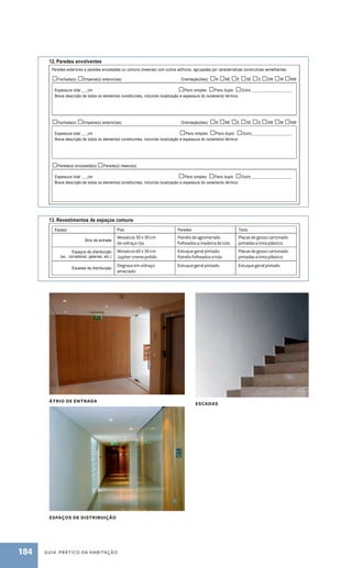 Tipos de coberturas: □Terraço □Inclinada □Outro ___________________ 
Breve descrição de todos os elementos constituintes, incluindo estrutura, revestimentos, isolamento térmico e respectiva espessura: 
11. Coberturas 
Tipos de coberturas: □Terraço □Inclinada □Outro ___________________ 
Breve descrição de todos os elementos constituintes, incluindo estrutura, revestimentos, isolamento térmico e respectiva espessura: 
Mosaicos 30 x 30 cm 
de vidraço rijo 
Mosaicos 60 x 30 cm 
Jupiter creme polido 
Degraus em vidraço 
amaciado 
184 guia prático da habitação 
Painéis de aglomerado 
folheados a madeira de tola 
Estuque geral pintado. 
Painéis folheados a tola 
Estuque geral pintado 
página 3 de 10 
Breve descrição do sistema de drenagem de águas pluviais: 
12. Paredes envolventes 
Paredes exteriores e paredes encostadas ou comuns (meeiras) com outros edifícios, agrupadas por características construtivas semelhantes: 
□Fachada(s) □Empena(s) exterior(es) Orientação(ões): □N □NE □E □SE □S □SW □W □NW 
Espessura total ___cm □Pano simples Pano duplo □Outro ____________________ 
Breve descrição de todos os elementos constituintes, incluindo localização e espessura do isolamento térmico: 
□Fachada(s) □Empena(s) exterior(es) Orientação(ões): □N □NE □E □SE □S □SW □W □NW 
Espessura total ___cm □Pano simples Pano duplo □Outro____________________ 
Breve descrição de todos os elementos constituintes, incluindo localização e espessura do isolamento térmico: 
□Parede(s) encostada(s) □Parede(s) meeira(s) 
Espessura total ___cm □Pano simples □Pano duplo □Outro ____________________ 
Breve descrição de todos os elementos constituintes, incluindo localização e espessura do isolamento térmico: 
.. 
13. Revestimentos de espaços comuns 
Espaço Piso Paredes Tecto 
Átrio de entrada 
Espaços de distribuição 
(ex.: corredores, galerias, etc.) 
Escadas de distribuição 
Placas de gesso cartonado 
pintadas a tinta plástica 
Placas de gesso cartonado 
pintadas a tinta plástica 
Estuque geral pintado 
14. Segurança contra intrusão 
Breve descrição dos dispositivos de segurança contra intrusão, incluindo controlo de acessos e sistemas de alarme: 
página 3 de 10 
Breve descrição do sistema de drenagem de águas pluviais: 
12. Paredes envolventes 
Paredes exteriores e paredes encostadas ou comuns (meeiras) com outros edifícios, agrupadas por características construtivas semelhantes: 
□Fachada(s) □Empena(s) exterior(es) Orientação(ões): □N □NE □E □SE □S □SW □W □NW 
Espessura total ___cm □Pano simples □Pano duplo □Outro ____________________ 
Breve descrição de todos os elementos constituintes, incluindo localização e espessura do isolamento térmico: 
□Fachada(s) □Empena(s) exterior(es) Orientação(ões): □N □NE □E □SE □S □SW □W □NW 
Espessura total ___cm □Pano simples □Pano duplo □Outro____________________ 
Breve descrição de todos os elementos constituintes, incluindo localização e espessura do isolamento térmico: 
□Parede(s) encostada(s) □Parede(s) meeira(s) 
Espessura total ___cm □Pano simples □Pano duplo □Outro ____________________ 
Breve descrição de todos os elementos constituintes, incluindo localização e espessura do isolamento térmico: 
.. 
13. Revestimentos de espaços comuns 
Espaço Piso Paredes Tecto 
Átrio de entrada 
Espaços de distribuição 
(ex.: corredores, galerias, etc.) 
Escadas de distribuição 
14. Segurança contra intrusão 
Breve descrição dos dispositivos de segurança contra intrusão, incluindo controlo de acessos e sistemas de alarme: 
átrio de entrada 
espaços de distribuição 
escadas 
 