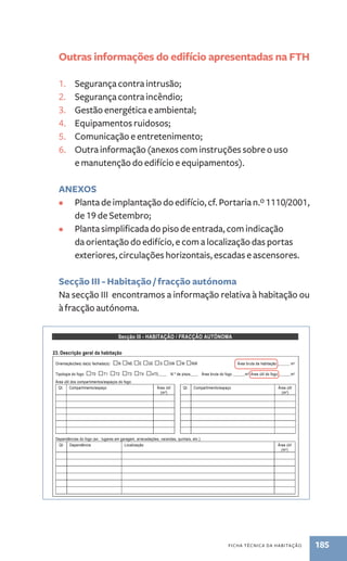 Outras informações do edifício apresentadas na FTH 
1. Segurança contra intrusão; 
2. Segurança contra incêndio; 
3. Gestão energética e ambiental; 
4. Equipamentos ruidosos; 
5. Comunicação e entretenimento; 
6. Outra informação (anexos com instruções sobre o uso 
e manutenção do edifício e equipamentos). 
ANEXOS 
• Planta de implantação do edifício, cf. Portaria n.º 1110/2001, 
ficha técnica da habitação 185 
de 19 de Setembro; 
• Planta simplificada do piso de entrada, com indicação 
da orientação do edifício, e com a localização das portas 
exteriores, circulações horizontais, escadas e ascensores. 
Secção III - Habitação / fracção autónoma 
Na secção II encontramos a informação relativa à habitação ou 
à fracção autónoma. 
Secção III - HABITAÇÃO / FRACÇÃO AUTÓNOMA 
23. Descrição geral da habitação 
Orientação(ões) da(s) fachada(s): □N □NE □E □SE □S □SW □W □NW Área bruta da habitação ______ m2 
Tipologia do fogo: □T0 □T1 □T2 □T3 □T4 □≥T5____ N.º de pisos____ Área bruta do fogo ______m2 Área útil do fogo ______m2 
Área útil dos compartimentos/espaços do fogo: 
Qt. Compartimento/espaço Área útil 
(m2) 
Qt. Compartimento/espaço Área útil 
(m2) 
Dependências do fogo (ex.: lugares em garagem, arrecadações, varandas, quintais, etc.): 
Qt. Dependência Localização Área útil 
(m2) 
24. Paredes 
Paredes Espessura 
total (cm) 
Breve descrição de todos os elementos constituintes, incluindo localização e espessura do 
isolamento térmico 
Paredes interiores de 
separação de compartimentos 
Paredes confinantes com 
outros fogos 
 