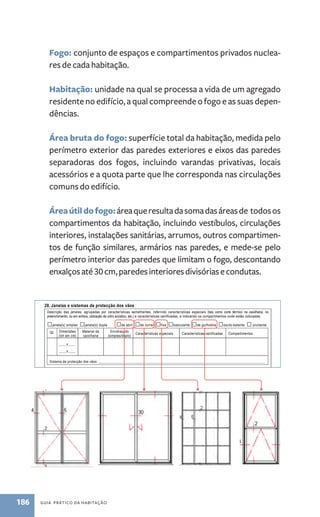 Fogo: conjunto de espaços e compartimentos privados nuclea-res 
de cada habitação. 
Habitação: unidade na qual se processa a vida de um agregado 
residente no edifício, a qual compreende o fogo e as suas depen-dências. 
26. Revestimentos 
Descrição dos revestimentos por tipos de compartimentos/espaços do fogo: 
Compartimento/espaço Piso Paredes Tectos 
Área bruta do fogo: superfície total da habitação, medida pelo 
perímetro exterior das paredes exteriores e eixos das paredes 
separadoras dos fogos, incluindo varandas privativas, locais 
acessórios e a quota parte que lhe corresponda nas circulações 
comuns do edifício. 
Área útil do fogo: área que resulta da soma das áreas de todos os 
compartimentos da habitação, incluindo vestíbulos, circulações 
interiores, instalações sanitárias, arrumos, outros compartimen-tos 
de função similares, armários nas paredes, e mede-se pelo 
perímetro interior das paredes que limitam o fogo, descontando 
enxalços até 30 cm, paredes interiores divisórias e condutas. 
186 guia prático da habitação 
página 7 de 10 
27. Portas 
Portas Largura 
livre (cm) Breve descrição da sua constituição 
Porta principal de 
acesso ao fogo 
Porta(s) de acesso a 
espaços exteriores privados 
Porta(s) interior(es) 
local_____________________ 
Porta(s) interior(es) 
local_____________________ 
Porta(s) interior(es) 
local_____________________ 
28. Janelas e sistemas de protecção dos vãos 
Descrição das janelas, agrupadas por características semelhantes, referindo características especiais (tais como corte térmico na caixilharia, no 
preenchimento, ou em ambos, utilização de vidro acústico, etc.) e características certificadas, e indicando os compartimentos onde estão colocadas. 
□janela(s) simples □janela(s) dupla □de abrir □de correr □fixa □basculante □de guilhotina □oscilo-batente □ pivotante 
Qt. Dimensões 
(lxh em cm) 
Material da 
caixilharia 
Envidraçado 
(simples/duplo) Características especiais Características certificadas Compartimentos 
____x____ 
____x____ 
Sistema de protecção dos vãos: __________________________________________________________________________________________ 
□janela(s) simples □janela(s) dupla □de abrir □de correr □fixa □basculante □de guilhotina □oscilo-batente □ pivotante 
Qt. Dimensões 
(lxh em cm) 
Material da 
caixilharia 
Envidraçado 
(simples/duplo) Características especiais Características certificadas Compartimentos 
____x____ 
____x____ 
Sistema de protecção dos vãos: __________________________________________________________________________________________ 
□janela(s) simples □janela(s) dupla □de abrir □de correr □fixa □basculante □de guilhotina □oscilo-batente □ pivotante 
Qt. Dimensões 
(lxh em cm) 
Material da 
caixilharia 
Envidraçado 
(simples/duplo) Características especiais Características certificadas Compartimentos 
____x____ 
____x____ 
Sistema de protecção dos vãos: __________________________________________________________________________________________ 
 