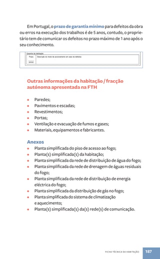 29. Ventilação e evacuação de fumos e gases 
Breve descrição do sistema de ventilação e evacuação de fumos e gases no interior do fogo: 
.. 
30. Instruções e garantia 
Instruções sobre o uso e a manutenção da habitação e dos equipamentos nela incorporados: 
Descrição ANEXO n.º 
Em Portugal, o prazo de garantia mínimo para defeitos da obra 
ou erros na execução dos trabalhos é de 5 anos, contudo, o proprie-tário 
tem de comunicar os defeitos no prazo máximo de 1 ano após o 
Equipamento e mobiliário incorporado na habitação, nomeadamente de cozinha e de casa de banho, aparelhos de ar condicionado, roupeiros, etc.: 
Equipamento/mobiliário compartimento(s)/espaço(s) Fabricante Garantia 
(anos) 
ficha técnica da habitação 187 
seu conhecimento. 
Garantia da habitação: 
Prazo 
______ 
(anos) 
Descrição do modo de accionamento em caso de defeitos: 
.. 
31. Materiais, equipamentos e fabricantes 
Materiais de construção, com destaque para os de revestimento de piso e de paredes: 
Material compartimento(s)/espaço(s) Fabricante 
Outras informações da habitação / fracção 
autónoma apresentada na FTH 
• Paredes; 
• Pavimentos e escadas; 
• Revestimentos; 
• Portas; 
• Ventilação e evacuação de fumos e gases; 
• Materiais, equipamentos e fabricantes. 
Anexos 
• Planta simplificada do piso de acesso ao fogo; 
• Planta(s) simplificada(s) da habitação; 
• Planta simplificada da rede de distribuição de água do fogo; 
• Planta simplificada da rede de drenagem de águas residuais 
do fogo; 
• Planta simplificada da rede de distribuição de energia 
eléctrica do fogo; 
página 8 de 10 
• Planta simplificada da distribuição de gás no fogo; 
• Planta simplificada do sistema de climatização 
e aquecimento; 
• Planta(s) simplificada(s) da(s) rede(s) de comunicação. 
 