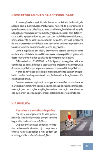 novo regulamento da acessibilidade 
A promoção da acessibilidade é uma incumbência do Estado, de 
acordo com a Constituição Portuguesa, no sentido de promover a 
igualdade entre os cidadãos através da eliminação de barreiras e da 
adopção de medidas que visem a integração de pessoas com deficiên-cia 
e auxílio a pessoas idosas, pessoas com mobilidade condicionada, 
nomeadamente pessoas com cadeiras de rodas, pessoas incapazes 
de andar, pessoas com dificuldades sensoriais ou que se apresentem 
transitoriamente condicionadas, como as grávidas. 
Com a legislação em vigor, pretende o Estado promover uma 
melhor acessibilidade aos edifícios e aos espaços públicos garantido 
deste modo uma melhor qualidade de vida para os cidadãos. 
O Decreto-Lei n.º 163/2006, de 8 de Agosto, que regula e define as 
condições de acessibilidade a satisfazer no projecto e na construção 
de espaços públicos, equipamentos colectivos e edifícios públicos. 
A grande novidade deste diploma relativamente à anterior legis-lação 
resulta do alargamento do seu âmbito de aplicação aos edifí-cios 
habitacionais. 
De acordo com a legislação em vigor é incumbência das câmaras 
municipais indeferirem os pedidos de licença a obras de construção, 
alteração, reconstrução, ampliação ou de urbanização quando estes 
não cumpram os requisitos técnicos estabelecidos no decreto-lei. 
acessibilidades 189 
Via Pública 
Passeios e caminhos de peões 
Os passeios adjacentes às vias princi-pais 
e às vias distribuidoras devem ter uma 
largura livre não inferior a 1,50 m. 
Os pequenos acessos pedonais no inte-rior 
de áreas arborizadas, cujo comprimen-to 
total não seja superior a 7 m, podem ter 
uma largura livre não inferior a 0,90 m. 
 