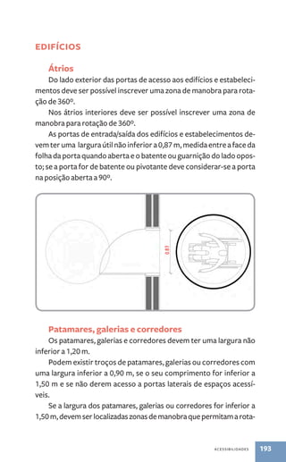 acessibilidades 193 
Edifícios 
Átrios 
Do lado exterior das portas de acesso aos edifícios e estabeleci-mentos 
deve ser possível inscrever uma zona de manobra para rota-ção 
de 360º. 
Nos átrios interiores deve ser possível inscrever uma zona de 
manobra para rotação de 360º. 
As portas de entrada/saída dos edifícios e estabelecimentos de-vem 
ter uma largura útil não inferior a 0,87 m, medida entre a face da 
folha da porta quando aberta e o batente ou guarnição do lado opos-to; 
se a porta for de batente ou pivotante deve considerar-se a porta 
na posição aberta a 90º. 
Patamares, galerias e corredores 
Os patamares, galerias e corredores devem ter uma largura não 
inferior a 1,20 m. 
Podem existir troços de patamares, galerias ou corredores com 
uma largura inferior a 0,90 m, se o seu comprimento for inferior a 
1,50 m e se não derem acesso a portas laterais de espaços acessí-veis. 
Se a largura dos patamares, galerias ou corredores for inferior a 
1,50 m, devem ser localizadas zonas de manobra que permitam a rota- 
 
