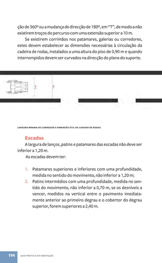 ção de 360º ou a mudança de direcção de 180º, em “T”, de modo a não 
existirem troços do percurso com uma extensão superior a 10 m. 
Se existirem corrimãos nos patamares, galerias ou corredores, 
estes devem estabelecer as dimensões necessárias à circulação da 
cadeira de rodas, instalados a uma altura do piso de 0,90 m e quando 
interrompidos devem ser curvados na direcção do plano do suporte. 
largura mínima de corredor e dimensão útil de cadeira de rodas 
Escadas 
A largura de lanços, patins e patamares das escadas não deve ser 
inferior a 1,20 m. 
As escadas devem ter: 
1. Patamares superiores e inferiores com uma profundidade, 
medida no sentido do movimento, não inferior a 1,20 m; 
2. Patins intermédios com uma profundidade, medida no sen-tido 
do movimento, não inferior a 0,70 m, se os desníveis a 
vencer, medidos na vertical entre o pavimento imediata-mente 
anterior ao primeiro degrau e o cobertor do degrau 
superior, forem superiores a 2,40 m. 
194 guia prático da habitação 
 