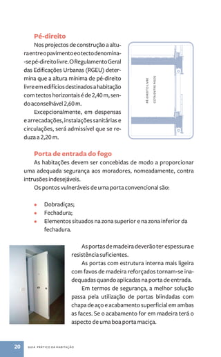 Pé­‑direito 
Nos projectos de construção a altu-ra 
entre o pavimento e o tecto denomina­‑se 
pé­‑direito 
livre. O Regulamento Geral 
das Edificações Urbanas (RGEU) deter-mina 
que a altura mínima de pé­‑direito 
livre em edifícios destinados a habitação 
com tectos horizontais é de 2,40 m, sen-do 
aconselhável 2,60 m. 
Excepcionalmente, em despensas 
e arrecadações, instalações sanitárias e 
circulações, será admissível que se re-duza 
a 2,20 m. 
pé-direito livre 
cota entre pisos 
Porta de entrada do fogo 
As habitações devem ser concebidas de modo a proporcionar 
uma adequada segurança aos moradores, nomeadamente, contra 
intrusões indesejáveis. 
Os pontos vulneráveis de uma porta convencional são: 
• Dobradiças; 
• Fechadura; 
• Elementos situados na zona superior e na zona inferior da 
fechadura. 
20 guia prático da habitação 
As portas de madeira deverão ter espessura e 
resistência suficientes. 
As portas com estrutura interna mais ligeira 
com favos de madeira reforçados tornam­‑se 
ina-dequadas 
quando aplicadas na porta de entrada. 
Em termos de segurança, a melhor solução 
passa pela utilização de portas blindadas com 
chapa de aço e acabamento superficial em ambas 
as faces. Se o acabamento for em madeira terá o 
aspecto de uma boa porta maciça. 
 