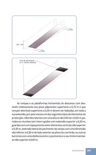 As rampas e as plataformas horizontais de descanso com des-níveis 
relativamente aos pisos adjacentes superiores a 0,10 m e que 
vençam desníveis superiores a 0,30 m devem ser ladeadas, em toda a 
sua extensão, por pelo menos um dos seguintes tipos de elementos de 
protecção: rebordos laterais com uma altura não inferior a 0,05 m, pa-redes 
ou muretes sem interrupções com extensão superior a 0,30 m, 
guardas com um espaçamento entre elementos verticais não superior 
a 0,30 m, extensão lateral do pavimento da rampa com uma dimensão 
não inferior a 0,30 m do lado exterior ao plano do corrimão, ou outras 
barreiras com uma distância entre o pavimento e o seu limite mais bai-xo 
não superior a 0,05 m. 
acessibilidades 201 
 