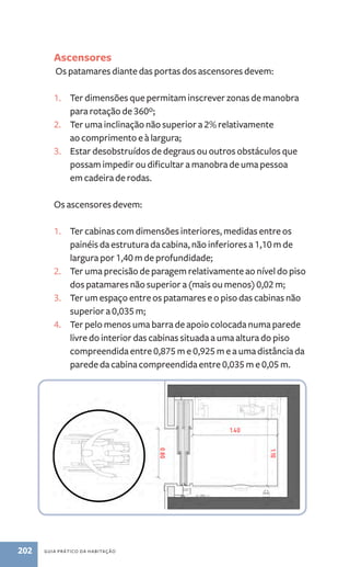 Ascensores 
Os patamares diante das portas dos ascensores devem: 
1. Ter dimensões que permitam inscrever zonas de manobra 
para rotação de 360º; 
2. Ter uma inclinação não superior a 2% relativamente 
ao comprimento e à largura; 
3. Estar desobstruídos de degraus ou outros obstáculos que 
possam impedir ou dificultar a manobra de uma pessoa 
em cadeira de rodas. 
Os ascensores devem: 
1. Ter cabinas com dimensões interiores, medidas entre os 
painéis da estrutura da cabina, não inferiores a 1,10 m de 
largura por 1,40 m de profundidade; 
2. Ter uma precisão de paragem relativamente ao nível do piso 
dos patamares não superior a (mais ou menos) 0,02 m; 
3. Ter um espaço entre os patamares e o piso das cabinas não 
superior a 0,035 m; 
4. Ter pelo menos uma barra de apoio colocada numa parede 
livre do interior das cabinas situada a uma altura do piso 
compreendida entre 0,875 m e 0,925 m e a uma distância da 
parede da cabina compreendida entre 0,035 m e 0,05 m. 
202 guia prático da habitação 
 