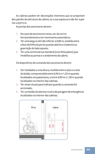 As cabinas podem ter decorações interiores que se projectem 
dos painéis da estrutura da cabina, se a sua espessura não for supe-rior 
acessibilidades 203 
a 0,015 m. 
As portas dos ascensores devem: 
1. No caso de ascensores novos, ser de correr 
horizontalmente e ter movimento automático; 
2. Ter uma largura útil não inferior a 0,80 m, medida entre 
a face da folha da porta quando aberta e o batente ou 
guarnição do lado oposto; 
3. Ter uma cortina de luz standard (com feixe plano) que 
imobilize as portas e o andamento da cabina. 
Os dispositivos de comando dos ascensores devem: 
1. Ser instalados a uma altura, medida entre o piso e o eixo 
do botão, compreendida entre 0,90 m e 1,20 m quando 
localizados nos patamares, e entre 0,90 m e 1,30 m quando 
localizados no interior das cabinas; 
2. Ter sinais visuais para indicam quando o comando foi 
accionado; 
3. Ter um botão de alarme e outro de paragem de emergência 
localizados no interior das cabinas. 
 
