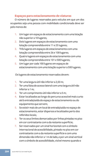 Espaços para estacionamento de viaturas 
O número de lugares reservados para veículos em que um dos 
ocupantes seja uma pessoa com mobilidade condicionada deve ser 
pelo menos de: 
1. Um lugar em espaços de estacionamento com uma lotação 
não superior a 10 lugares; 
2. Dois lugares em espaços de estacionamento com uma 
lotação compreendida entre 11 e 25 lugares; 
3. Três lugares em espaços de estacionamento com uma 
lotação compreendida entre 26 e 100 lugares; 
4. Quatro lugares em espaços de estacionamento com uma 
lotação compreendida entre 101 e 500 lugares; 
5. Um lugar por cada 100 lugares em espaços de 
estacionamento com uma lotação superior a 500 lugares. 
Os lugares de estacionamento reservados devem: 
1. Ter uma largura útil não inferior a 2,50 m; 
2. Ter uma faixa de acesso lateral com uma largura útil não 
inferior a 1 m; 
3. Ter um comprimento útil não inferior a 5 m; 
4. Estar localizados ao longo do percurso acessível mais curto 
até à entrada/saída do espaço de estacionamento ou do 
equipamento que servem; 
5. Se existir mais de um local de entrada/saída no espaço de 
estacionamento, estar dispersos e localizados perto dos 
referidos locais; 
6. Ter os seus limites demarcados por linhas pintadas no piso 
em cor contrastante com a da restante superfície; 
7. Ser reservados por um sinal horizontal com o símbolo 
internacional de acessibilidade, pintado no piso em cor 
contrastante com a da restante superfície e com uma 
dimensão não inferior a 1 m de lado, e por um sinal vertical 
com o símbolo de acessibilidade, visível mesmo quando o 
204 guia prático da habitação 
 