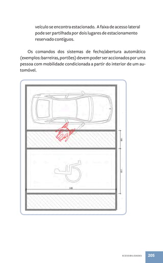 veículo se encontra estacionado. A faixa de acesso lateral 
pode ser partilhada por dois lugares de estacionamento 
reservado contíguos. 
Os comandos dos sistemas de fecho/abertura automático 
(exemplos: barreiras, portões) devem poder ser accionados por uma 
pessoa com mobilidade condicionada a partir do interior de um au-tomóvel. 
acessibilidades 205 
 