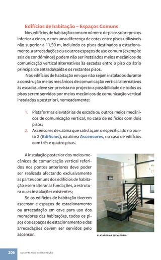 Edifícios de habitação – Espaços Comuns 
Nos edifícios de habitação com um número de pisos sobrepostos 
inferior a cinco, e com uma diferença de cotas entre pisos utilizáveis 
não superior a 11,50 m, incluindo os pisos destinados a estaciona-mento, 
a arrecadações ou a outros espaços de uso comum (exemplo: 
sala de condóminos) podem não ser instalados meios mecânicos de 
comunicação vertical alternativos às escadas entre o piso do átrio 
principal de entrada/saída e os restantes pisos. 
Nos edifícios de habitação em que não sejam instalados durante 
a construção meios mecânicos de comunicação vertical alternativos 
às escadas, deve ser prevista no projecto a possibilidade de todos os 
pisos serem servidos por meios mecânicos de comunicação vertical 
instalados a posteriori, nomeadamente: 
1. Plataformas elevatórias de escada ou outros meios mecâni-cos 
de comunicação vertical, no caso de edifícios com dois 
pisos; 
2. Ascensores de cabina que satisfaçam o especificado no pon-to 
2 (Edifícios), na alínea Ascensores, no caso de edifícios 
com três e quatro pisos. 
A instalação posterior dos meios me-cânicos 
de comunicação vertical referi-dos 
nos pontos anteriores deve poder 
ser realizada afectando exclusivamente 
as partes comuns dos edifícios de habita-ção 
e sem alterar as fundações, a estrutu-ra 
ou as instalações existentes; 
Se os edifícios de habitação tiverem 
ascensor e espaços de estacionamento 
ou arrecadação em cave para uso dos 
moradores das habitações, todos os pi-sos 
dos espaços de estacionamento e das 
arrecadações devem ser servidos pelo 
ascensor. plataforma elevatória 
206 guia prático da habitação 
 