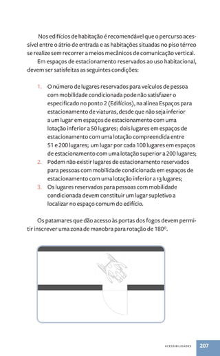 Nos edifícios de habitação é recomendável que o percurso aces-sível 
entre o átrio de entrada e as habitações situadas no piso térreo 
se realize sem recorrer a meios mecânicos de comunicação vertical. 
Em espaços de estacionamento reservados ao uso habitacional, 
acessibilidades 207 
devem ser satisfeitas as seguintes condições: 
1. O número de lugares reservados para veículos de pessoa 
com mobilidade condicionada pode não satisfazer o 
especificado no ponto 2 (Edifícios), na alínea Espaços para 
estacionamento de viaturas, desde que não seja inferior 
a um lugar em espaços de estacionamento com uma 
lotação inferior a 50 lugares; dois lugares em espaços de 
estacionamento com uma lotação compreendida entre 
51 e 200 lugares; um lugar por cada 100 lugares em espaços 
de estacionamento com uma lotação superior a 200 lugares; 
2. Podem não existir lugares de estacionamento reservados 
para pessoas com mobilidade condicionada em espaços de 
estacionamento com uma lotação inferior a 13 lugares; 
3. Os lugares reservados para pessoas com mobilidade 
condicionada devem constituir um lugar supletivo a 
localizar no espaço comum do edifício. 
Os patamares que dão acesso às portas dos fogos devem permi-tir 
inscrever uma zona de manobra para rotação de 180º. 
 