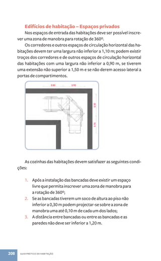 Edifícios de habitação – Espaços privados 
Nos espaços de entrada das habitações deve ser possível inscre-ver 
uma zona de manobra para rotação de 360º. 
Os corredores e outros espaços de circulação horizontal das ha-bitações 
devem ter uma largura não inferior a 1,10 m; podem existir 
troços dos corredores e de outros espaços de circulação horizontal 
das habitações com uma largura não inferior a 0,90 m, se tiverem 
uma extensão não superior a 1,50 m e se não derem acesso lateral a 
portas de compartimentos. 
As cozinhas das habitações devem satisfazer as seguintes condi-ções: 
1. Após a instalação das bancadas deve existir um espaço 
livre que permita inscrever uma zona de manobra para 
a rotação de 360º; 
2. Se as bancadas tiverem um soco de altura ao piso não 
inferior a 0,30 m podem projectar-se sobre a zona de 
manobra uma até 0,10 m de cada um dos lados; 
3. A distância entre bancadas ou entre as bancadas e as 
paredes não deve ser inferior a 1,20 m. 
208 guia prático da habitação 
 