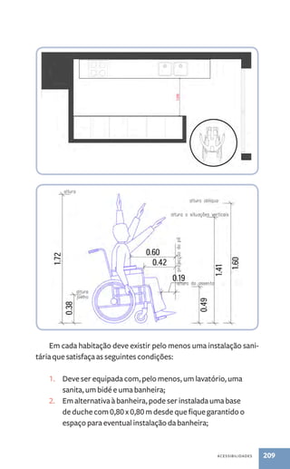 Em cada habitação deve existir pelo menos uma instalação sani-tária 
que satisfaça as seguintes condições: 
1. Deve ser equipada com, pelo menos, um lavatório, uma 
acessibilidades 209 
sanita, um bidé e uma banheira; 
2. Em alternativa à banheira, pode ser instalada uma base 
de duche com 0,80 x 0,80 m desde que fique garantido o 
espaço para eventual instalação da banheira; 
 