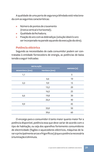 A qualidade de uma porta de segurança blindada está relaciona-da 
com as seguintes características: 
• Número de pontos de cravamento 
(tranca vertical e horizontal); 
• Qualidade da fechadura; 
• Fixação do aro com as dobradiças (solução ideal é o aro 
ser incorporado na parede aquando da execução da obra). 
Potência eléctrica 
Segundo as necessidades de cada consumidor podem ser con-tratadas 
à entidade fornecedora de energia, as potências de baixa 
o que deve saber antes de comprar casa nova 21 
tensão a seguir indicadas: 
instalação 
amperes (a) 
monofásica (kva) trifásica (kva) 
1,1 5 
6,6 10 
3,3 9,9 15 
13,2 20 
16,5 25 
6,6 19,8 30 
26,4 40 
9,9 45 
33,0 50 
39,6 60 
O encargo para o consumidor é tanto maior quanto maior for a 
potência disponível, potência essa que deve variar de acordo com o 
tipo de habitação, ou seja dos aparelhos fortemente consumidores 
de electricidade (fogões e aquecedores eléctricos, máquinas de la-var 
e principalmente arcas e frigoríficos) já que a potência necessária 
à iluminação é diminuta. 
 
