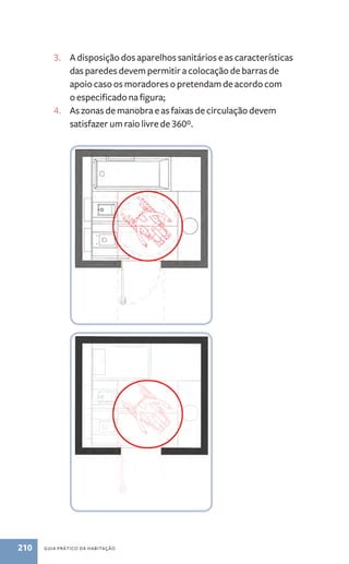 3. A disposição dos aparelhos sanitários e as características 
das paredes devem permitir a colocação de barras de 
apoio caso os moradores o pretendam de acordo com 
o especificado na figura; 
4. As zonas de manobra e as faixas de circulação devem 
satisfazer um raio livre de 360º. 
210 guia prático da habitação 
 