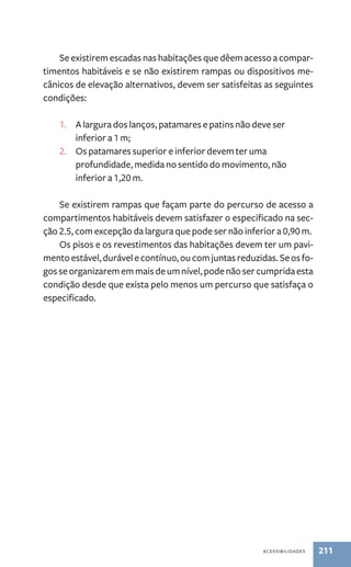 Se existirem escadas nas habitações que dêem acesso a compar-timentos 
habitáveis e se não existirem rampas ou dispositivos me-cânicos 
de elevação alternativos, devem ser satisfeitas as seguintes 
acessibilidades 211 
condições: 
1. A largura dos lanços, patamares e patins não deve ser 
inferior a 1 m; 
2. Os patamares superior e inferior devem ter uma 
profundidade, medida no sentido do movimento, não 
inferior a 1,20 m. 
Se existirem rampas que façam parte do percurso de acesso a 
compartimentos habitáveis devem satisfazer o especificado na sec-ção 
2.5, com excepção da largura que pode ser não inferior a 0,90 m. 
Os pisos e os revestimentos das habitações devem ter um pavi-mento 
estável, durável e contínuo, ou com juntas reduzidas. Se os fo-gos 
se organizarem em mais de um nível, pode não ser cumprida esta 
condição desde que exista pelo menos um percurso que satisfaça o 
especificado. 
 