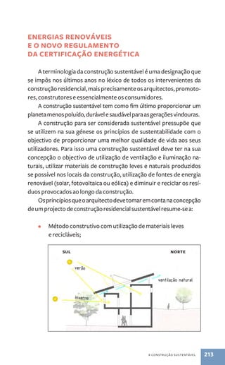 a construção sustentável 213 
energias renováveis 
e o novo regulamento 
da certificação energética 
A terminologia da construção sustentável é uma designação que 
se impôs nos últimos anos no léxico de todos os intervenientes da 
construção residencial, mais precisamente os arquitectos, promoto-res, 
construtores e essencialmente os consumidores. 
A construção sustentável tem como fim último proporcionar um 
planeta menos poluído, durável e saudável para as gerações vindouras. 
A construção para ser considerada sustentável pressupõe que 
se utilizem na sua génese os princípios de sustentabilidade com o 
objectivo de proporcionar uma melhor qualidade de vida aos seus 
utilizadores. Para isso uma construção sustentável deve ter na sua 
concepção o objectivo de utilização de ventilação e iluminação na-turais, 
utilizar materiais de construção leves e naturais produzidos 
se possível nos locais da construção, utilização de fontes de energia 
renovável (solar, fotovoltaica ou eólica) e diminuir e reciclar os resí-duos 
provocados ao longo da construção. 
Os princípios que o arquitecto deve tomar em conta na concepção 
de um projecto de construção residencial sustentável resume­‑se 
a: 
• Método construtivo com utilização de materiais leves 
e recicláveis; 
Sul norte 
 