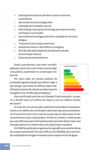 • Utilização de materiais de fabrico local e materiais 
sustentáveis; 
• Aproveitamento da energia solar. 
• Utilização da ventilação natural; 
• Optimização e poupança da energia para aquecimento, 
ventilação e iluminação; 
• Aproveitamento de águas pluviais e redução do consumo 
de água; 
• Tratamento de arranjos exteriores; 
• Isolamento exterior dos edifícios contíguos; 
• Distribuição optimizada das janelas para entrada 
de iluminação natural; 
• Sistemas de sombreamento. 
Existe, actualmente, uma maior sensibili-zação 
por parte dos consumidores para exigir 
uma política sustentável na construção resi-dencial. 
Por outro lado, em termos políticos foi 
produzida regulamentação que está em vigor e 
que obriga a que todos os edifícios sejam clas-sificados 
do ponto de vista do seu desempenho 
energético (ver certificação energética). 
Esta certificação permite ao utilizador final/comprador compa-rar 
e decidir sobre um edifício de classe A com um edifício inferior 
de classe F. 
O custo de uma construção residencial sustentável comparativa-mente 
a um edifício de construção tradicional representa actualmen-te 
um acréscimo de 3 a 4% o que leva a que seja um óbice para um de-senvolvimento 
maior desta prática. Prevê­‑se 
contudo a médio prazo 
que esta diferença seja minimizada proporcionando deste modo uma 
evolução deste novo método de construção limpo e saudável. 
Em 2006 foi publicado o regulamento que define as características 
do comportamento térmico dos edifícios (DL 80/2006) que recomen-da 
a utilização de energias renováveis para o aquecimento de águas. 
214 guia prático da habitação 
classe energética 
 
