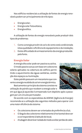 Nos edifícios residenciais a utilização de fontes de energia reno-váveis 
podem ser principalmente de três tipos: 
a construção sustentável 215 
• Energia solar; 
• Energia solar fotovoltaica; 
• Energia eólica. 
A utilização de fontes de energia renováveis pode produzir dois 
tipos de problemas: 
1. Como a energia provém do sol e do vento está condicionada 
à boa qualidade e eficiência do equipamento e da instalação; 
2. Existe dificuldade de armazenamento da energia produzida 
pela fonte. 
Energia Solar 
A energia dita solar pode ser passiva ou activa. 
O modo passivo actua com base em colectores 
solares aplicados na cobertura do edifício permi-tindo 
o aquecimento das águas sanitárias, ventila-ção 
dos espaços ou iluminação. 
Estes painéis possuem um mecanismo que con-verte 
a energia recebida do sol em energia térmica. 
Basicamente o princípio do sistema consiste na 
utilização de painéis que recebem a energia solar e 
em que água já aquecida é armazenada num depósito após a passa-gem 
por um circuito permutador. 
De acordo com os especialistas da ADENE (Agência de Energia) 
recomenda-se a utilização dos seguintes métodos para operar com 
uma maior eficiência do sistema: 
• Os colectores devem ser orientados de preferência a Sul; 
• O ângulo dos colectores relativamente à horizontal deve ser 
o correspondente à latitude do local; 
• A tubagem deverá ser isolada de modo a evitar perdas de calor. 
 