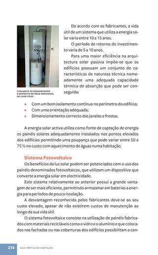 de esquentador 
e depósito de água individual 
de cada fogo 
216 guia prático da habitação 
De acordo com os fabricantes, a vida 
útil de um sistema que utiliza a energia so-lar 
varia entre 10 a 15 anos. 
O período de retorno do investimen-to 
varia de 5 a 10 anos. 
Para uma maior eficiência na arqui-tectura 
solar passiva impõe-se que os 
edifícios possuam um conjunto de ca-racterísticas 
de natureza técnica nome-adamente 
uma adequada capacidade 
térmica de absorção que pode ser con-seguida: 
• Com um bom isolamento contínuo no perímetro do edifício; 
• Com uma orientação adequada; 
• Dimensionamento correcto das janelas e frestas. 
A energia solar activa utiliza como fonte de captação de energia 
os painéis solares adequadamente instalados nos pontos elevados 
dos edifícios permitindo uma poupança que pode variar entre 50 e 
75 % no custo com aquecimento de águas numa habitação. 
Sistema Fotovoltaico 
Os benefícios da luz solar podem ser potenciados com o uso dos 
painéis denominados fotovoltaicos, que utilizam um dispositivo que 
converte a energia solar em electricidade. 
Este sistema relativamente ao anterior possui a grande vanta-gem 
de ser mais eficiente, permitindo armazenar em baterias a ener-gia 
para períodos de pouca insolação. 
A desvantagem reconhecida pelos fabricantes deve­‑ 
se ao seu 
custo elevado, apesar de não existirem custos de manutenção ao 
longo da sua vida útil. 
O sistema fotovoltaico consiste na utilização de painéis fabrica-dos 
com materiais recicláveis como o vidro e o alumínio e que coloca-dos 
nas fachadas ou nas coberturas dos edifícios possibilitam a con-conjunto 
 