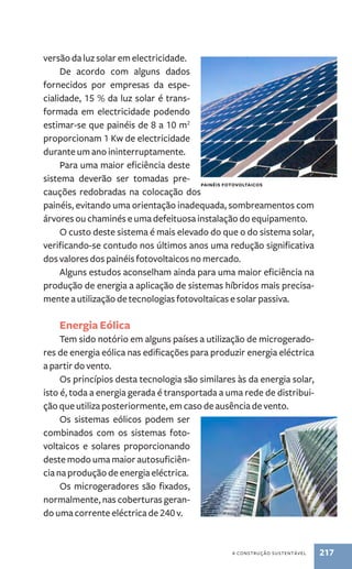 a construção sustentável 217 
versão da luz solar em electricidade. 
De acordo com alguns dados 
fornecidos por empresas da espe-cialidade, 
15 % da luz solar é trans-formada 
em electricidade podendo 
estimar-se que painéis de 8 a 10 m2 
proporcionam 1 Kw de electricidade 
durante um ano ininterruptamente. 
Para uma maior eficiência deste 
sistema deverão ser tomadas pre-cauções 
redobradas na colocação dos 
painéis, evitando uma orientação inadequada, sombreamentos com 
árvores ou chaminés e uma defeituosa instalação do equipamento. 
O custo deste sistema é mais elevado do que o do sistema solar, 
verificando-se contudo nos últimos anos uma redução significativa 
dos valores dos painéis fotovoltaicos no mercado. 
Alguns estudos aconselham ainda para uma maior eficiência na 
produção de energia a aplicação de sistemas híbridos mais precisa-mente 
a utilização de tecnologias fotovoltaicas e solar passiva. 
Energia Eólica 
Tem sido notório em alguns países a utilização de microgerado-res 
de energia eólica nas edificações para produzir energia eléctrica 
a partir do vento. 
Os princípios desta tecnologia são similares às da energia solar, 
isto é, toda a energia gerada é transportada a uma rede de distribui-ção 
que utiliza posteriormente, em caso de ausência de vento. 
Os sistemas eólicos podem ser 
combinados com os sistemas foto-voltaicos 
e solares proporcionando 
deste modo uma maior autosuficiên-cia 
na produção de energia eléctrica. 
Os micro­geradores 
são fixados, 
normalmente, nas coberturas geran-do 
uma corrente eléctrica de 240 v. 
Painéis foto voltaicos 
 