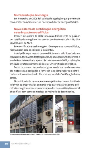Microprodução de energia 
Em Fevereiro de 2008 foi publicada legislação que permite ao 
consumidor doméstico ser um microprodutor de energia eléctrica. 
Novo sistema de certificação energética 
e seu impacto nos edifícios 
Desde 1 de Janeiro de 2009 todos os edifícios terão de possuir 
um certificado energético, nos termos dos Decretos­‑Lei 
n.os 78, 79 e 
80/2006, de 4 de Abril. 
Este certificado é assim exigível não só para os novos edifícios, 
mas também para os edifícios já existentes. 
Isto significa que mesmo que o edifício tenha sido licenciado an-tes 
da entrada em vigor desta legislação, se a sua escritura de compra e 
venda tiver sido realizada após o dia 1 de Janeiro de 2009, a habitação 
em causa terá forçosamente de possuir um certificado energético. 
De facto, nas escrituras de compra e venda e arrendamento os 
promotores são obrigados a fornecer aos compradores o certifi-cado 
emitido no âmbito do Sistema Nacional de Certificação Ener-gética. 
O certificado de desempenho energético tem como finalidade 
informar os proprietários compradores e arrendatários sobre a efi-ciência 
energética e os consumos esperados numa utilização normal 
do edifício, bem como as medidas de melhoria de desempenho. 
fornecimento de energia eléctrica através de painéis foto voltaicos 
218 guia prático da habitação 
 
