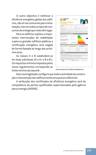 Certificado de eficiência energética 
a construção sustentável 219 
O outro objectivo é melhorar a 
eficiência energética global dos edifí-cios, 
não só nos consumos para clima-tização, 
mas em todos os tipos de con-sumos 
de energia que neles têm lugar. 
Para os edifícios sujeitos a impor-tantes 
intervenções de reabilitação 
e para os grandes edifícios públicos a 
certificação energética será exigida 
de forma faseada ao longo dos próxi-mos 
anos. 
As classes A e B subdividem-se 
em duas subclasses (A e A+ e B e B­­‑ 
). 
Os requisitos mínimos impostos pelos 
novos regulamentos corresponde ao 
limite mínimo da classe B­‑. 
Esta nova legislação configura que toda a actividade da constru-ção 
e manutenção dos edifícios tenha uma postura diferente. 
A atribuição dos certificados de eficiência energética será da 
competência de peritos qualificados supervisionados pela agência 
para a energia (ADENE). 
 