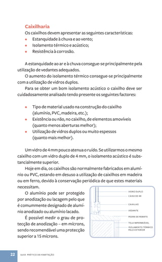 Caixilharia 
Os caixilhos devem apresentar as seguintes características: 
• Estanquidade à chuva e ao vento; 
• Isolamento térmico e acústico; 
• Resistência à corrosão. 
A estanquidade ao ar e à chuva consegue­‑se 
principalmente pela 
utilização de vedantes adequados. 
O aumento do isolamento térmico consegue­‑se 
principalmente 
com a utilização de vidros duplos. 
Para se obter um bom isolamento acústico o caixilho deve ser 
cuidadosamente analisado tendo presente os seguintes factores: 
• Tipo de material usado na construção do caixilho 
(alumínio, PVC, madeira, etc.); 
• Existência ou não, no caixilho, de elementos amovíveis 
(quanto menos aberturas melhor); 
• Utilização de vidros duplos ou muito espessos 
(quanto mais melhor). 
Um vidro de 4 mm pouco atenua o ruído. Se utilizarmos o mesmo 
caixilho com um vidro duplo de 4 mm, o isolamento acústico é subs-tancialmente 
superior. 
Hoje em dia, os caixilhos são normalmente fabricados em alumí-nio 
ou PVC, estando em desuso a utilização de caixilhos em madeira 
ou em ferro, devido à conservação periódica de que estes materiais 
necessitam. 
O alumínio pode ser protegido 
por anodização ou lacagem pelo que 
é comummente designado de alumí-nio 
anodizado ou alumínio lacado. 
É possível medir o grau de pro-tecção 
de anodização – em mícrons, 
sendo recomendável uma protecção 
superior a 15 mícrons. 
22 guia prático da habitação 
vidro duplo 
caixa de ar 
caixilho 
vedante 
pedra de remate 
tela impermeável 
isolamento térmico 
pelo exterior 
 