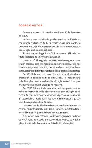 SOBRE O AUTOR 
O autor nasceu na Ilha de Moçambique a 10 de Fevereiro 
de 1962 . 
Iniciou a sua actividade profissional na indústria da 
construção civil no ano de 1979, tendo sido responsável pelo 
Departamento de Planeamento de Obras numa empresa de 
construção civil e obras públicas . 
Formou-se em Engenharia Civil no ano de 1988 pelo Ins-tituto 
Superior de Engenharia de Lisboa. 
Nesse ano foi integrado nos quadros de um grupo cons-trutor 
nacional com a função de director de obras, dirigindo 
diversos empreendimentos, destacando-se unidades hote-leiras, 
empreendimentos habitacionais e agências bancárias. 
Em 1992 foi convidado para director de produção de um 
promotor imobiliário sediado em Lisboa. Foi responsável 
pela direcção, coordenação e fiscalização de todos os pro-jectos 
imobiliários em Lisboa e no Algarve. 
Em 1998 foi admitido num dos maiores grupos nacio-nais 
de construção civil e obras públicas, com a função de di-rector 
de contrato, coordenando e dirigindo diversas obras. 
Em 2006 foi nomeado administrador da empresa, cargo que 
vem desempenhando até à data. 
Lecciona desde 1992 em diversos estabelecimentos de 
ensino, nomeadamente na Escola Superior de Actividades 
Imobiliárias (ESAI) e na Universidade Autónoma. 
É autor do livro Técnicas de Construção para Edifícios 
de Habitação, publicado em 2000 e Guia Prático da Habita-ção, 
editado pela Secretaria de Estado da Habitação. 
220 guia prático da habitação 
 