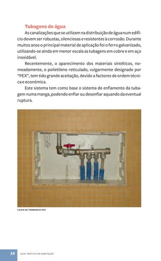 Tubagens de água 
As canalizações que se utilizam na distribuição de água num edifí-cio 
devem ser robustas, silenciosas e resistentes à corrosão. Durante 
muitos anos o principal material de aplicação foi o ferro galvanizado, 
utilizando­‑se 
ainda em menor escala as tubagens em cobre e em aço 
inoxidável. 
Recentemente, o aparecimento dos materiais sintéticos, no-meadamente, 
o polietileno reticulado, vulgarmente designado por 
“PEX”, tem tido grande aceitação, devido a factores de ordem técni-ca 
e económica. 
Este sistema tem como base o sistema de enfiamento da tuba-gem 
numa manga, podendo enfiar ou desenfiar aquando da eventual 
ruptura. 
caixa de terminais PEX 
24 guia prático da habitação 
 