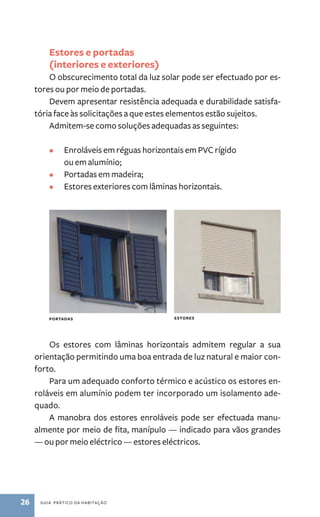 Estores e portadas 
(interiores e exteriores) 
O obscurecimento total da luz solar pode ser efectuado por es-tores 
ou por meio de portadas. 
Devem apresentar resistência adequada e durabilidade satisfa-tória 
face às solicitações a que estes elementos estão sujeitos. 
Admitem­‑se 
como soluções adequadas as seguintes: 
• Enroláveis em réguas horizontais em PVC rígido 
ou em alumínio; 
• Portadas em madeira; 
• Estores exteriores com lâminas horizontais. 
portadas estores 
Os estores com lâminas horizontais admitem regular a sua 
orientação permitindo uma boa entrada de luz natural e maior con-forto. 
Para um adequado conforto térmico e acústico os estores en-roláveis 
em alumínio podem ter incorporado um isolamento ade-quado. 
A manobra dos estores enroláveis pode ser efectuada manu-almente 
por meio de fita, manípulo — indicado para vãos grandes 
— ou por meio eléctrico — estores eléctricos. 
26 guia prático da habitação 
 
