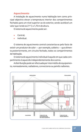 Aquecimento 
A instalação de aquecimento numa habitação tem como prin-cipal 
objectivo elevar a temperatura interior dos compartimentos 
fechados para um nível superior ao do exterior, sendo aceitável um 
valor que ronde os 21° C a 1,70 m de altura. 
O sistema de aquecimento pode ser: 
toa lheiro 
o que deve saber antes de comprar casa nova 27 
• Central; 
• Individual. 
O sistema de aquecimento central caracteriza­‑se 
pelo facto de 
existir um produtor de calor — por exemplo, caldeira — que alimen-ta 
posteriormente, em circuito fechado, todos os compartimentos 
da habitação. 
O sistema de aquecimento individual é aquele em que cada com-partimento 
é aquecido independentemente dos outros. 
A distribuição pode ser efectuada por intermédio de equipamen-to, 
nomeadamente, radiadores, convectores ou painéis radiantes. 
radiador 
caldeira circuito de 
distribuição 
de água quente 
circuito de 
aquecimento 
 